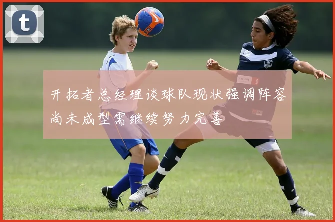 开拓者总经理谈球队现状强调阵容尚未成型需继续努力完善