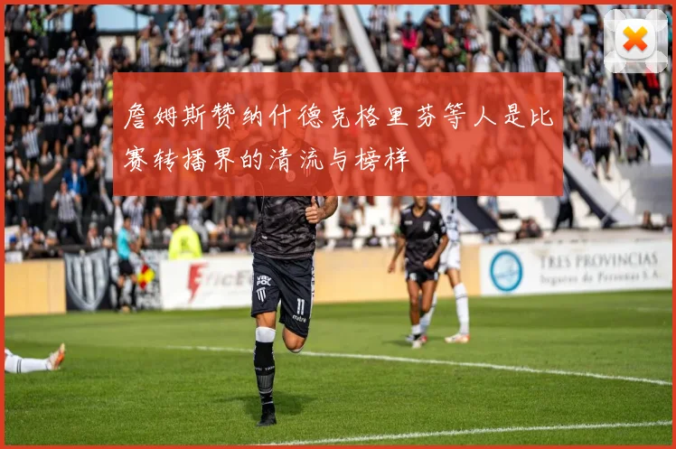 詹姆斯赞纳什德克格里芬等人是比赛转播界的清流与榜样