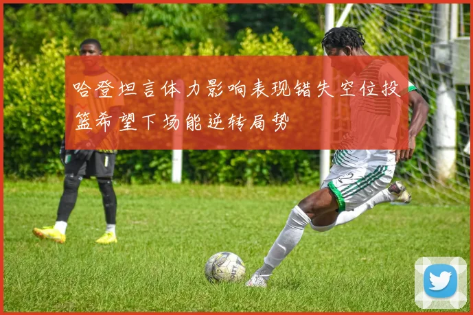 哈登坦言体力影响表现错失空位投篮希望下场能逆转局势