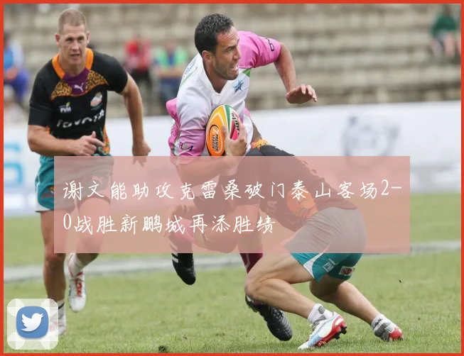 谢文能助攻克雷桑破门泰山客场2-0战胜新鹏城再添胜绩