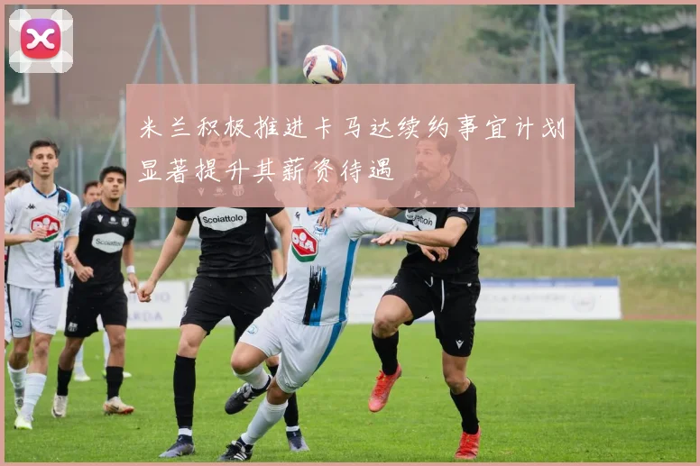 米兰积极推进卡马达续约事宜计划显著提升其薪资待遇