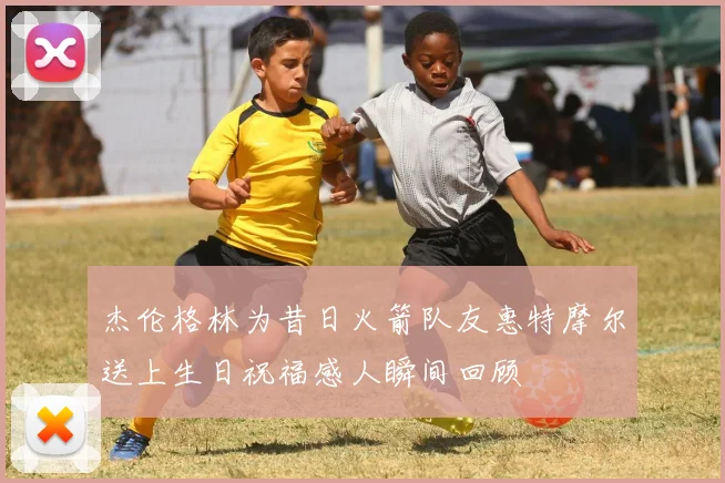 杰伦格林为昔日火箭队友惠特摩尔送上生日祝福感人瞬间回顾