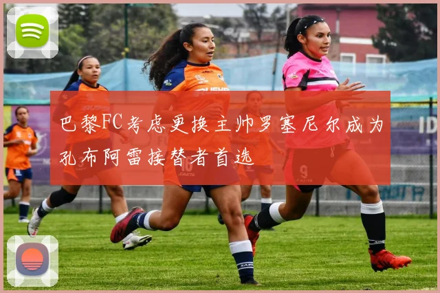 巴黎FC考虑更换主帅罗塞尼尔成为孔布阿雷接替者首选