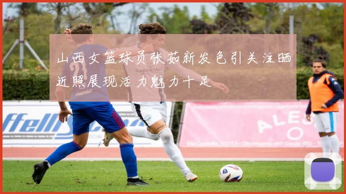 山西女篮球员张茹新发色引关注晒近照展现活力魅力十足