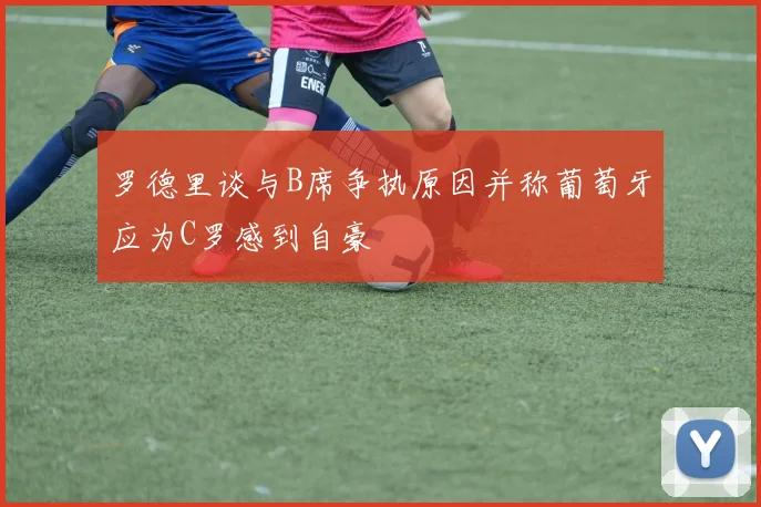 罗德里谈与B席争执原因并称葡萄牙应为C罗感到自豪