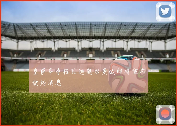 皇萨争夺格瓦迪奥尔曼城即将宣布续约消息