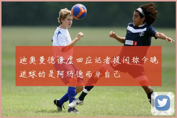 迪奥曼德谦虚回应记者提问称今晚进球的是阿玛德而非自己
