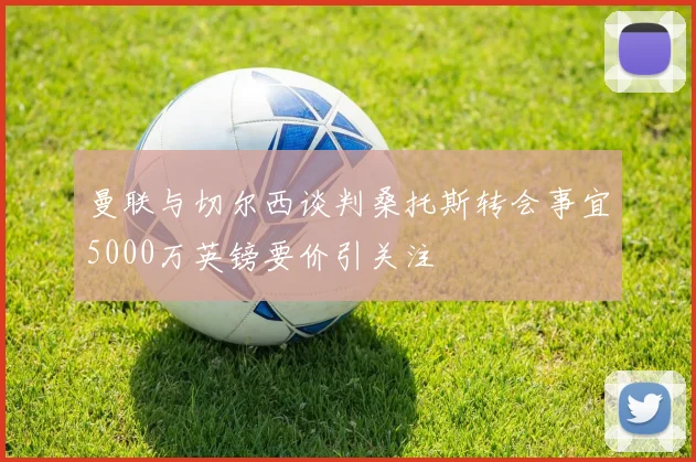 曼联与切尔西谈判桑托斯转会事宜5000万英镑要价引关注