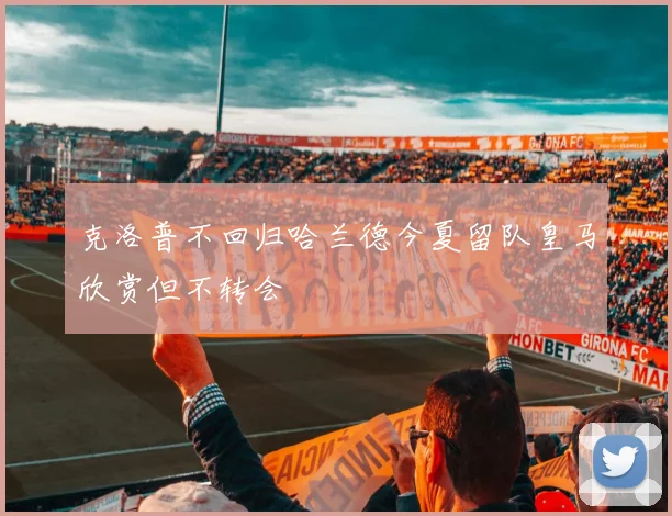 克洛普不回归哈兰德今夏留队皇马欣赏但不转会