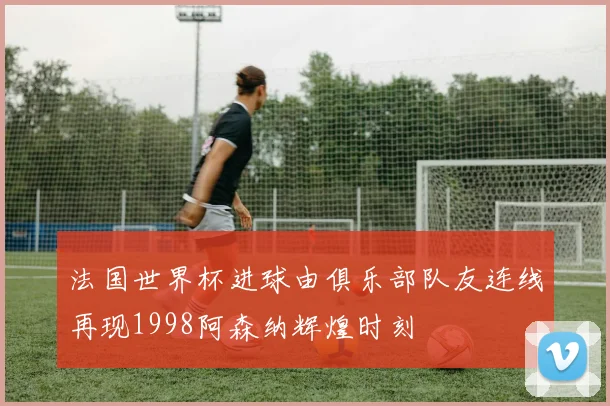 法国世界杯进球由俱乐部队友连线再现1998阿森纳辉煌时刻
