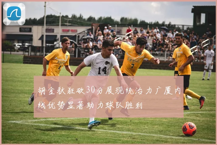 胡金秋狂砍30分展现统治力广厦内线优势显著助力球队胜利
