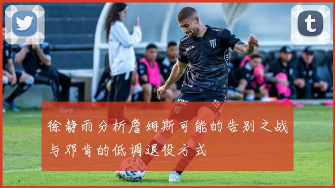 徐静雨分析詹姆斯可能的告别之战与邓肯的低调退役方式