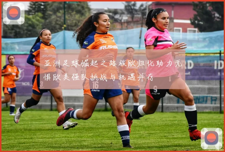 亚洲足球崛起之路旅欧归化助力无惧欧美强队挑战与机遇并存