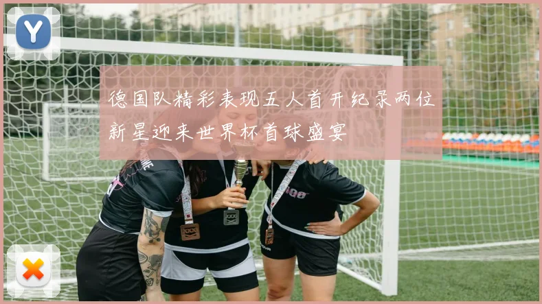 德国队精彩表现五人首开纪录两位新星迎来世界杯首球盛宴