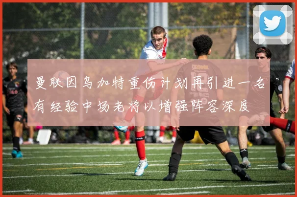 曼联因乌加特重伤计划再引进一名有经验中场老将以增强阵容深度