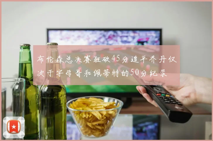 布伦森总决赛狂砍45分追平乔丹仅次于字母哥和佩蒂特的50分纪录
