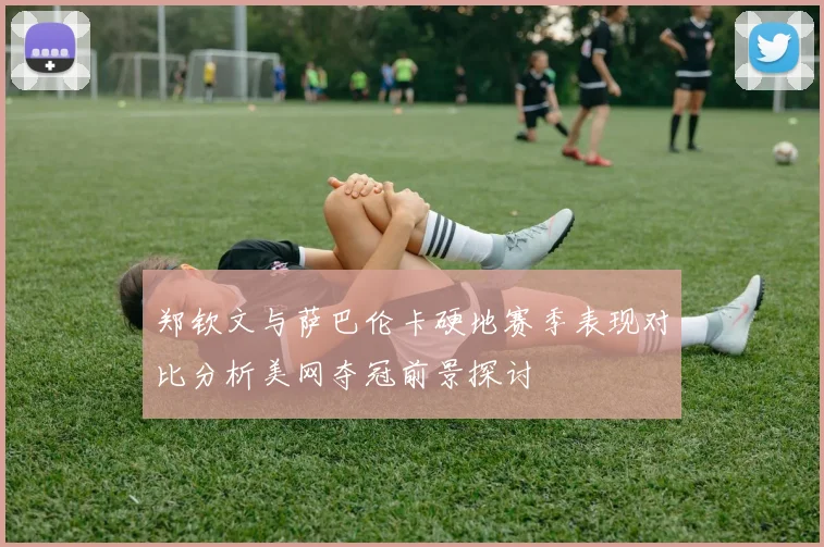 郑钦文与萨巴伦卡硬地赛季表现对比分析美网夺冠前景探讨